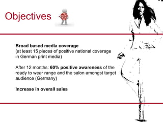 Objectives Broad based media coverage   (at least 15 pieces of positive national coverage  in German print media) After 12 months:  60% positive awareness  of the  ready to wear range and the salon amongst target  audience (Germany) Increase in overall sales 