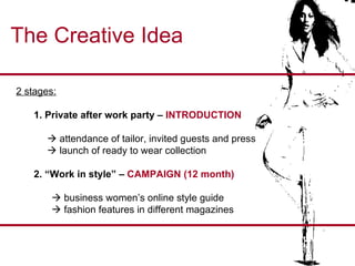 The Creative Idea 2 stages: 1. Private after work party –  INTRODUCTION    attendance of tailor, invited guests and press    launch of ready to wear collection 2. “Work in style” –  CAMPAIGN (12 month)    business women’s online style guide    fashion features in different magazines 