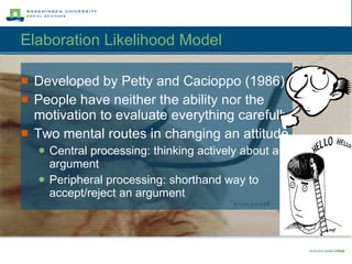 Elaboration Likelihood Model  Developed by Petty and Cacioppo (1986) People have neither the ability nor the motivation to evaluate everything carefully Two mental routes in changing an attitude Central processing: thinking actively about an argument Peripheral processing: shorthand way to accept/reject an argument 
