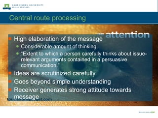 Central route processing  High elaboration of the message Considerable amount of thinking “ Extent to which a person carefully thinks about issue-relevant arguments contained in a persuasive communication.” Ideas are scrutinized carefully Goes beyond simple understanding Receiver generates strong attitude towards message 