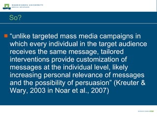 So?  “ unlike targeted mass media campaigns in which every individual in the target audience receives the same message, tailored interventions provide customization of messages at the individual level, likely increasing personal relevance of messages and the possibility of persuasion” (Kreuter & Wary, 2003 in Noar et al., 2007) 