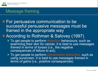 Message framing  For persuasive communication to be successful persuasive messages must be framed in the appropriate way According to Rothman & Salovey (1997) To get people to perform  detection  behaviours, such as examining their skin for cancer, it is best to use messages  framed in terms of losses  (i.e., the negative consequences of failure to act). To get people to perform  preventative behaviors,  such as using sunscreen, it is best to use messages  framed in terms of gains  (i.e., positive consequences) 