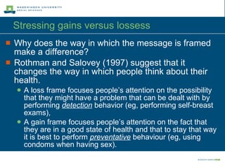 Stressing gains versus lossess  Why does the way in which the message is framed make a difference? Rothman and Salovey (1997) suggest that it changes the way in which people think about their health. A loss frame focuses people’s attention on the possibility that they might have a problem that can be dealt with by performing  detection  behavior (eg, performing self-breast exams), A gain frame focuses people’s attention on the fact that they are in a good state of health and that to stay that way it is best to perform  preventative  behaviour (eg, using condoms when having sex). 