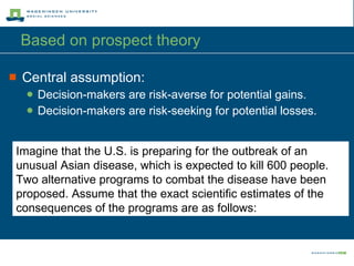 Based on prospect theory  Central assumption: Decision-makers are risk-averse for potential gains. Decision-makers are risk-seeking for potential losses. Imagine that the U.S. is preparing for the outbreak of an unusual Asian disease, which is expected to kill 600 people. Two alternative programs to combat the disease have been proposed. Assume that the exact scientific estimates of the consequences of the programs are as follows: 