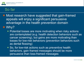 So far Most research have suggested that gain-framed appeals will enjoy a significant persuasive advantage in the health prevention domain Why? Potential losses are more motivating when risky actions are contemplated (e.g. health detection behaviors such as cancer screening), but gains are more motivating than losses for low-risk behaviors (prevention behaviors such as dental flossing) So, for low-risk actions such as preventive health behaviors, gain framed messages should be more persuasive than loss-framed messages 
