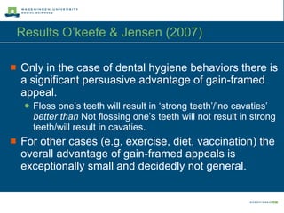 Results O’keefe & Jensen (2007) Only in the case of dental hygiene behaviors there is a significant persuasive advantage of gain-framed appeal. Floss one’s teeth will result in ‘strong teeth’/’no cavaties’  better than  Not flossing one’s teeth will not result in strong teeth/will result in cavaties. For other cases (e.g. exercise, diet, vaccination) the overall advantage of gain-framed appeals is exceptionally small and decidedly not general. 