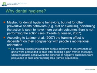 Why dental hygiene? Maybe, for dental hygiene behaviors, but not for other preventive health behaviors (e.g. diet or exercise), performing the action is seen to have more certain outcomes than is not performing the action (see O’keefe & Jensen, 2007). According to Latimer et al. (2007) the framing effect is dependent on their congruency with people’s motivational orientation i.e. several studies showed that people sensitive to the presence of gains were persuaded to floss after reading a gain framed message, whereas people sensitive to the absence of negative outcomes were persuaded to floss after reading loss-framed arguments…  