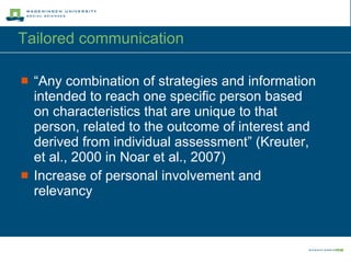 Tailored communication “ Any combination of strategies and information intended to reach one specific person based on characteristics that are unique to that person, related to the outcome of interest and derived from individual assessment” (Kreuter, et al., 2000 in Noar et al., 2007) Increase of personal involvement and relevancy  