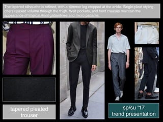 The tapered silhouette is reﬁned, with a slimmer leg cropped at the ankle. Single-pleat styling
offers relaxed volume through the thigh. Welt pockets, and front creases maintain the
appearance of tropical wool gabardines and micro patterns.
tapered pleated
trouser
sp/su ‘17
trend presentation
 