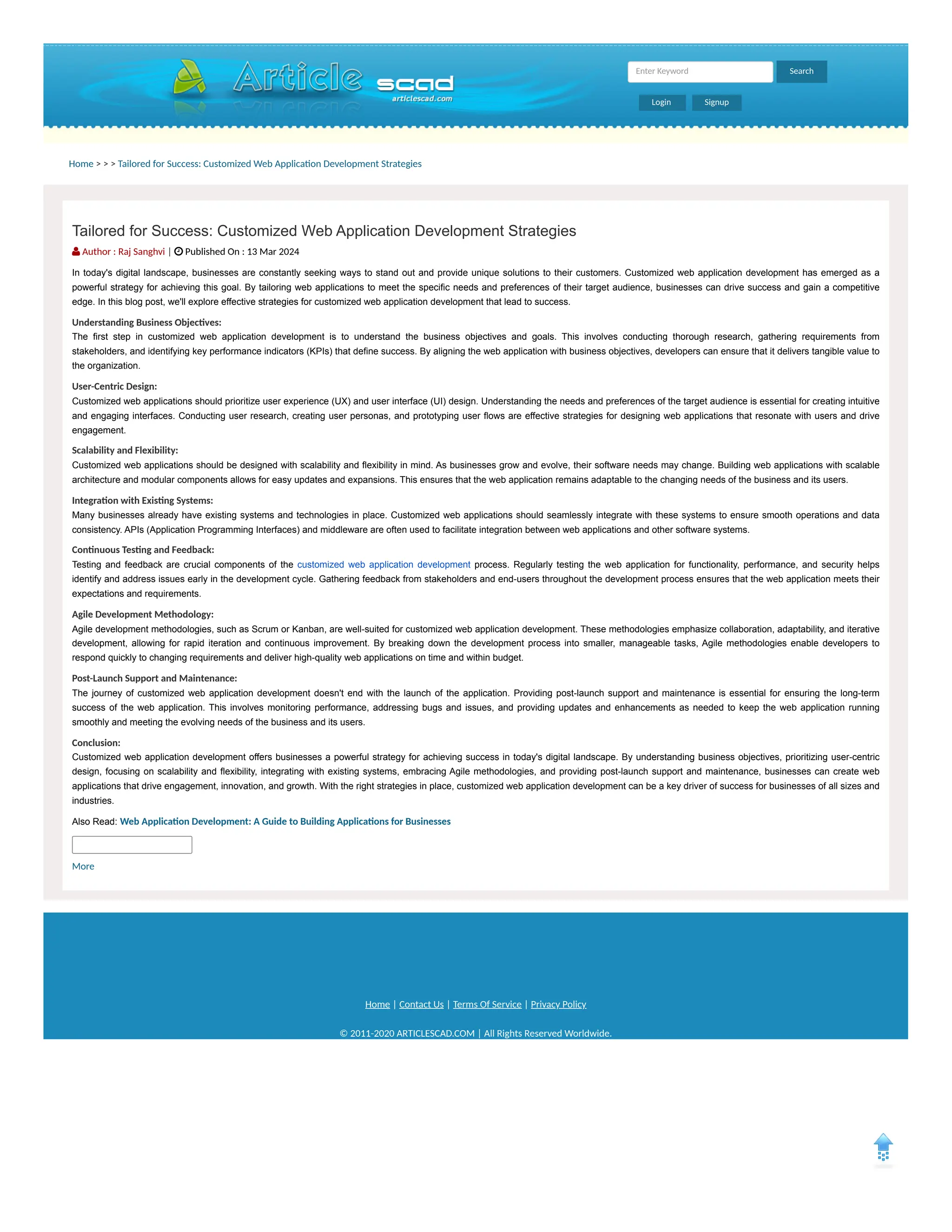Home > > > Tailored for Success: Customized Web Application Development Strategies
Home | Contact Us | Terms Of Service | Privacy Policy
© 2011-2020 ARTICLESCAD.COM | All Rights Reserved Worldwide.
Search
Enter Keyword
Login Signup
Tailored for Success: Customized Web Application Development Strategies
 Author : Raj Sanghvi |  Published On : 13 Mar 2024
In today's digital landscape, businesses are constantly seeking ways to stand out and provide unique solutions to their customers. Customized web application development has emerged as a
powerful strategy for achieving this goal. By tailoring web applications to meet the specific needs and preferences of their target audience, businesses can drive success and gain a competitive
edge. In this blog post, we'll explore effective strategies for customized web application development that lead to success.
Understanding Business Objectives:
The first step in customized web application development is to understand the business objectives and goals. This involves conducting thorough research, gathering requirements from
stakeholders, and identifying key performance indicators (KPIs) that define success. By aligning the web application with business objectives, developers can ensure that it delivers tangible value to
the organization.
User-Centric Design:
Customized web applications should prioritize user experience (UX) and user interface (UI) design. Understanding the needs and preferences of the target audience is essential for creating intuitive
and engaging interfaces. Conducting user research, creating user personas, and prototyping user flows are effective strategies for designing web applications that resonate with users and drive
engagement.
Scalability and Flexibility:
Customized web applications should be designed with scalability and flexibility in mind. As businesses grow and evolve, their software needs may change. Building web applications with scalable
architecture and modular components allows for easy updates and expansions. This ensures that the web application remains adaptable to the changing needs of the business and its users.
Integration with Existing Systems:
Many businesses already have existing systems and technologies in place. Customized web applications should seamlessly integrate with these systems to ensure smooth operations and data
consistency. APIs (Application Programming Interfaces) and middleware are often used to facilitate integration between web applications and other software systems.
Continuous Testing and Feedback:
Testing and feedback are crucial components of the customized web application development process. Regularly testing the web application for functionality, performance, and security helps
identify and address issues early in the development cycle. Gathering feedback from stakeholders and end-users throughout the development process ensures that the web application meets their
expectations and requirements.
Agile Development Methodology:
Agile development methodologies, such as Scrum or Kanban, are well-suited for customized web application development. These methodologies emphasize collaboration, adaptability, and iterative
development, allowing for rapid iteration and continuous improvement. By breaking down the development process into smaller, manageable tasks, Agile methodologies enable developers to
respond quickly to changing requirements and deliver high-quality web applications on time and within budget.
Post-Launch Support and Maintenance:
The journey of customized web application development doesn't end with the launch of the application. Providing post-launch support and maintenance is essential for ensuring the long-term
success of the web application. This involves monitoring performance, addressing bugs and issues, and providing updates and enhancements as needed to keep the web application running
smoothly and meeting the evolving needs of the business and its users.
Conclusion:
Customized web application development offers businesses a powerful strategy for achieving success in today's digital landscape. By understanding business objectives, prioritizing user-centric
design, focusing on scalability and flexibility, integrating with existing systems, embracing Agile methodologies, and providing post-launch support and maintenance, businesses can create web
applications that drive engagement, innovation, and growth. With the right strategies in place, customized web application development can be a key driver of success for businesses of all sizes and
industries.
Also Read: Web Application Development: A Guide to Building Applications for Businesses
More
 