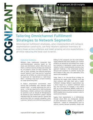 Tailoring Omnichannel Fulfillment
Strategies to Network Segments
Omnichannel fulfillment strategies, when implemented with network
segmentation constructs, can help retailers optimize inventory at
every stage across echelons and meet growing service expectations —
all while reducing the total cost to serve.
Executive Summary
Retailers have traditionally conducted their
assortment/product planning based on the
stores and distribution centers (DCs) that serve
them; a common stocking strategy was employed
for all products across all store locations. Yet
with so many variables now affecting decisions
around “where to” and “how much to,” using that
approach for all SKUs can undermine profits due
to stock-outs for high-demand or high-margin
SKUs — resulting in too much on-hand inventory
for under-performing SKUs.
In today’s omnichannel environment, main-
taining high profitability with relatively leaner
product stock — all while optimizing the cost to
serve — is the key objective for retail businesses.
Nonetheless, retailers continue to be challenged
by questions such as: Should all SKUs/products
be stocked at each distribution center? Should
individual SKUs be location-specific? Should low-
performing SKUs be removed altogether, given
customers’ behavior and fulfillment expectations?
Adding to the complexity are the multi-echelon
supply networks that many retailers use, in which
products are stocked at and fulfilled from numer-
ous locations or distribution centers across the
network. Further complicating the inventory man-
agement challenge is the compressed product
lifecycle and variations in customer buying pat-
terns based on SKU color, size, geography, price,
season and availability.1
Today, there is no one-size-fits-all strategy for
optimizing the supply chain; retailers must seg-
ment products and align them with a viable
fulfillment strategy. Network segmentation has
a direct impact on a retailer’s fulfillment strat-
egy, and vice-versa. For example, a buy online/
pick up in store fulfillment (BOPIS) model has a
direct effect on where and how much inventory of
BOPIS-eligible items should be stocked in order to
avoid service failures.
Supply chain segmentation is a methodology
through which SKUs are strategically stocked
at select distribution centers — hub, satellite or
hyperlocal — based on characteristics such as
velocity, volume, demand variability, margin and
• Cognizant 20-20 Insights
cognizant 20-20 insights | august 2015
 