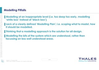 This
document
may
not
be
reproduced,
modified,
adapted,
published,
translated,
in
any
way,
in
whole
or
in
part
or
disclosed
to
a
third
party
without
the
prior
written
consent
of
Thales
-
©
Thales
2020
All
rights
reserved.
17 Revision 1, 19 January 2023
Name of the company / template : 87211168-DOC-GRP-EN-005
OPEN
Modelling Pitfalls
▌Modelling at an inappropriate level (i.e. too deep too early, modelling
‘white box’ instead of ‘black box’).
▌Lack of a clearly defined ‘Modelling Plan’; i.e. scoping what to model, how
it should be modelled.
▌Thinking that a modelling approach is the solution for all design.
▌Modelling the bits of the system which are understood, rather than
focussing on less well understood areas.
 