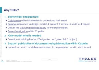 This
document
may
not
be
reproduced,
modified,
adapted,
published,
translated,
in
any
way,
in
whole
or
in
part
or
disclosed
to
a
third
party
without
the
prior
written
consent
of
Thales
-
©
Thales
2020
All
rights
reserved.
4 Revision 1, 19 January 2023
Name of the company / template : 87211168-DOC-GRP-EN-005
OPEN
Why Tailor?
1. Stakeholder Engagement
Collaborate with stakeholders to understand their need
Iterative approach to design; model  present  review  update  repeat
Deliver the views that are necessary for the stakeholders
Ease of navigation within Capella
2. Only model what is needed
Evolution of existing Product/Design (i.e. not ‘green field’ project)
3. Support publication of documents using information within Capella
Understand which model elements need to be presented, and in what format
 