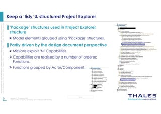 This
document
may
not
be
reproduced,
modified,
adapted,
published,
translated,
in
any
way,
in
whole
or
in
part
or
disclosed
to
a
third
party
without
the
prior
written
consent
of
Thales
-
©
Thales
2020
All
rights
reserved.
7 Revision 1, 19 January 2023
Name of the company / template : 87211168-DOC-GRP-EN-005
OPEN
Keep a ‘tidy’ & structured Project Explorer
▌‘Package’ structures used in Project Explorer
structure
Model elements grouped using ‘Package’ structures.
▌Partly driven by the design document perspective
Missions exploit ‘N’ Capabilities.
Capabilities are realised by a number of ordered
Functions.
Functions grouped by Actor/Component.
 