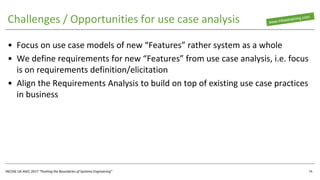 INCOSE UK ASEC 2017 “Pushing the Boundaries of Systems Engineering”
Challenges / Opportunities for use case analysis
• Focus on use case models of new “Features” rather system as a whole
• We define requirements for new “Features” from use case analysis, i.e. focus
is on requirements definition/elicitation
• Align the Requirements Analysis to build on top of existing use case practices
in business
16
 