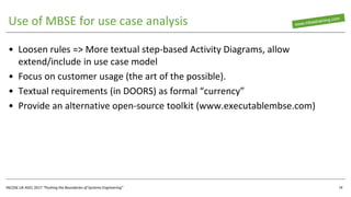 INCOSE UK ASEC 2017 “Pushing the Boundaries of Systems Engineering”
Use of MBSE for use case analysis
• Loosen rules => More textual step-based Activity Diagrams, allow
extend/include in use case model
• Focus on customer usage (the art of the possible).
• Textual requirements (in DOORS) as formal “currency”
• Provide an alternative open-source toolkit (www.executablembse.com)
18
 