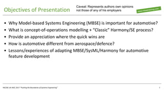 INCOSE UK ASEC 2017 “Pushing the Boundaries of Systems Engineering”
Objectives of Presentation
• Why Model-based Systems Engineering (MBSE) is important for automotive?
• What is concept-of-operations modelling + “Classic” Harmony/SE process?
• Provide an appreciation where the quick wins are
• How is automotive different from aerospace/defence?
• Lessons/experiences of adapting MBSE/SysML/Harmony for automotive
feature development
2
Caveat: Represents authors own opinions
not those of any of his employers
 