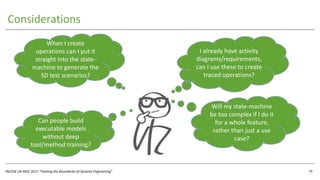 INCOSE UK ASEC 2017 “Pushing the Boundaries of Systems Engineering”
Considerations
29
I already have activity
diagrams/requirements,
can I use these to create
traced operations?
When I create
operations can I put it
straight into the state-
machine to generate the
SD test scenarios?
Will my state-machine
be too complex if I do it
for a whole feature,
rather than just a use
case?
Can people build
executable models
without deep
tool/method training?
 