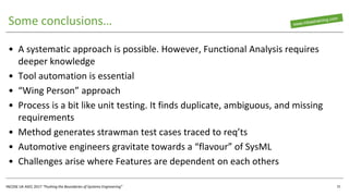 INCOSE UK ASEC 2017 “Pushing the Boundaries of Systems Engineering”
Some conclusions…
• A systematic approach is possible. However, Functional Analysis requires
deeper knowledge
• Tool automation is essential
• “Wing Person” approach
• Process is a bit like unit testing. It finds duplicate, ambiguous, and missing
requirements
• Method generates strawman test cases traced to req’ts
• Automotive engineers gravitate towards a “flavour” of SysML
• Challenges arise where Features are dependent on each others
31
 
