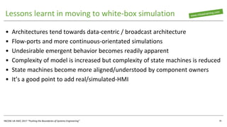 INCOSE UK ASEC 2017 “Pushing the Boundaries of Systems Engineering”
Lessons learnt in moving to white-box simulation
• Architectures tend towards data-centric / broadcast architecture
• Flow-ports and more continuous-orientated simulations
• Undesirable emergent behavior becomes readily apparent
• Complexity of model is increased but complexity of state machines is reduced
• State machines become more aligned/understood by component owners
• It’s a good point to add real/simulated-HMI
35
 