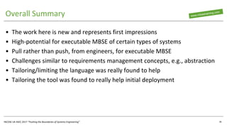 INCOSE UK ASEC 2017 “Pushing the Boundaries of Systems Engineering”
Overall Summary
• The work here is new and represents first impressions
• High-potential for executable MBSE of certain types of systems
• Pull rather than push, from engineers, for executable MBSE
• Challenges similar to requirements management concepts, e.g., abstraction
• Tailoring/limiting the language was really found to help
• Tailoring the tool was found to really help initial deployment
36
 