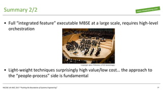 INCOSE UK ASEC 2017 “Pushing the Boundaries of Systems Engineering”
Summary 2/2
• Full “integrated feature” executable MBSE at a large scale, requires high-level
orchestration
• Light-weight techniques surprisingly high value/low cost… the approach to
the “people-process” side is fundamental
37
Copyright Iakov Filimonov (rf123 stockimage)
 