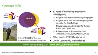 INCOSE UK ASEC 2017 “Pushing the Boundaries of Systems Engineering”
Contact Info
• 20 years of modelling experience
(UML/SysML)
– 3 ¾ years in automotive industry using SysML
– 7 ½ years as an IBM Rational Rhapsody/ Jazz
specialist for IBM/Telelogic
– 3 ½ years as product manager for Artisan
Studio UML/SysML tool
– 4 ½ years prior to Artisan using UML
(software), Xerox, WWG/Acterna, DS&S
• Other points: PGCE (Cambridge)
• Live in Kenilworth, Warwickshire
UML4SysML
39
Fraser Chadburn B.Sc (Hons)
fraser.Chadburn@mbsetraining.com
www.executablembse.comwww.mbsetraining.com
 