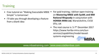 INCOSE UK ASEC 2017 “Pushing the Boundaries of Systems Engineering”
Training
• For paid training, I deliver open-training
on Mastering MBSE with SysML and IBM
Rational Rhapsody in conjunction with
HORIBA MIRA Ltd, Warwickshire, CV10
0TU, UK
• The next course is: 5-7th December 2017
https://www.horiba-mira.com/our-
services/capabilities/model-based-
systems-engineering
UML4SysML
40
www.executablembse.comwww.mbsetraining.com
• Free tutorial on “Making Executable MBSE
Simple” is tomorrow!
• I’ll take you through developing a feature
from a blank idea
 
