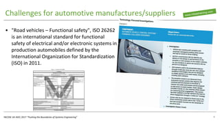INCOSE UK ASEC 2017 “Pushing the Boundaries of Systems Engineering”
Challenges for automotive manufactures/suppliers
• "Road vehicles – Functional safety", ISO 26262
is an international standard for functional
safety of electrical and/or electronic systems in
production automobiles defined by the
International Organization for Standardization
(ISO) in 2011.
7
 