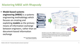 INCOSE UK ASEC 2017 “Pushing the Boundaries of Systems Engineering”
Mastering MBSE with Rhapsody
9
• Model-based systems
engineering (MBSE) is a systems
engineering methodology which
focuses on creating and
exploiting models as the primary
means of information exchange
between engineers, rather than on
document-based information
exchange
https://en.wikipedia.org/wiki/Model-
based_systems_engineering
INCOSE kicked off an MBSE Initiative in January 2007. Goals
included increased productivity, by minimizing unnecessary
manual transcription of concepts when coordinating the
work of large teams.
 