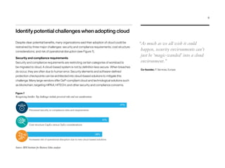 Figure 7
Recognizing hurdles: Top challenges include perceived risks and cost considerations
Source: IBM Institute for Business Value analysis
Identify potential challenges when adopting cloud
Despite clear potential benefits, many organizations said their adoption of cloud could be
restrained by three major challenges: security and compliance requirements; cost structure
considerations; and risk of operational disruption (see Figure 7).
Security and compliance requirements
Security and compliance requirements are restricting certain categories of workload to
be migrated to cloud. A cloud-based system is not by definition less secure. When breaches
do occur, they are often due to human error. Security elements and software-defined
protection checkpoints can be architected into cloud-based solutions to mitigate this
challenge. Many large vendors offer GxP-compliant cloud and technological solutions such
as blockchain, targeting HIPAA, HITECH, and other security and compliance concerns.
“As much as we all wish it could
happen, security environments can’t
just be ‘magic-wanded’ into a cloud
environment.”
Co-founder, IT Services, Europe
Perceived security or compliance risks and requirements
47%
Cost structure CapEx versus OpEx considerations
41%
Increased risk of operational disruption due to new cloud-based solutions
38%
9
 