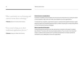 Cost structure considerations
Increased complexity of cloud-based cost structure and contract terms is curbing the extent
of cloud adoption. High costs can hinder cloud adoption by some organizations.
To deal with this complexity, organizations need to understand the tradeoffs between capital
expense (CapEx) and operating expense (OpEx) models, including the corresponding effects
on their financial and business strategies.
Risk of operational disruption
Potential operational disruptions are also dampening companies’ enthusiasm to replace
less-efficient IT functions with new cloud-based solutions. Thus, it is even more important
today to coalesce both business and IT priorities and expertise to increase operational
transparency and collaboration across the organization.
“More constraints are on licensing and
contract terms than technology.”
IT Director, Telecommunications, North America
“Users tend to hang on to their
traditional applications forever.”
IT Director, Energy and Utilities, North America
10	 Tailoring hybrid cloud
 