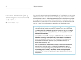 With many external cloud-based solutions available, internal IT is no longer the sole technology
solution provider to the business. On the other hand, the large variety of cloud-based solutions
prompts business to rely on IT for advice to make sound choices. Organizations must cultivate
strong alignment between business and IT to operate effectively in the cloud era. As the Vice
President of IT in a North American Consumer Products company said, “It is more important
than ever to have IT folks in the business to help advise as new ideas are generated.
International spirits company shifts focus off non-core activities
This large, privately-held company has a product portfolio of more than 200 brands and
labels. It used to own most IT components in-house, with diverse and decentralized IT
organizations around the globe.
To concentrate on its core skills, the company centralized IT under one enterprise-wide
organization. By moving its global infrastructure to cloud, the effort of maintaining IT
services was substantially reduced. Sourcing IT solutions with a technology vendor
helped to reduce headcount by 30 percent in two years, with a cost savings of
approximately 10 percent per year.
Lines-of-business leaders are empowered by merging business and IT priorities and
expertise that comes through external access to technological solution options. IT
functions are increasingly evolving from playing traditional solution provider roles into
crucial roles as technical advisors to the business. Stronger connections between
business and IT can increase both operational transparency and collaboration across
an organization.
“We want to minimize our effort of
maintaining non-core activities such
as IT services.”
CIO, Consumer Products, Europe
12	 Tailoring hybrid cloud
 