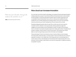 How cloud can increase innovation
Our study also found that innovation advantages can be gained through rapid experimentation,
strategic application programming interfaces (APIs) and extended access to external talent
and technologies. Conducting rapid experimentation gives innovative organizations the
crucial ability to test and fail quickly. Cloud, with its on-demand and scalable attributes,
enables this sort of nimble development and testing. What’s more, quick and automated
resource provisioning can shorten development time and reduce time to market.
Revealing strategically selected data through APIs is another way that cloud supports
innovation and the cultivation of new opportunities. Sharing enterprise insight and
intelligence among ecosystem partners facilitates innovation throughout the ecosystem.
And co-innovation can propel companies toward new market opportunities. The global cloud
program manager, mining company in South America said, “Partnerships with vendors
allow us to learn and gain deep access to their information and knowledge.”
Taking advantage of hybrid cloud extends access to external talent and technologies.
One respondent noted that today, a company doesn’t want to be defined by the number of
engineers it employs. It can instead rely on technology partners to provide expertise on
recent industry trends, methodologies and frameworks while it deals directly with its core
business. External subject matter experts can boost the organization’s intellectual capacity
to expedite innovation.
“Push out your idea fast, then get the
truth as the customers see it.”
CEO, Consumer Services, North America
14	 Tailoring hybrid cloud
 