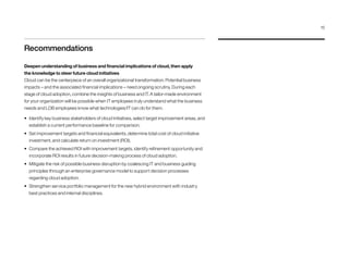 Recommendations
Deepen understanding of business and financial implications of cloud, then apply
the knowledge to steer future cloud initiatives
Cloud can be the centerpiece of an overall organizational transformation. Potential business
impacts – and the associated financial implications – need ongoing scrutiny. During each
stage of cloud adoption, combine the insights of business and IT. A tailor-made environment
for your organization will be possible when IT employees truly understand what the business
needs and LOB employees know what technologies/IT can do for them.
•	 Identify key business stakeholders of cloud initiatives, select target improvement areas, and
establish a current performance baseline for comparison.
•	 Set improvement targets and financial equivalents, determine total cost of cloud initiative
investment, and calculate return on investment (ROI).
•	 Compare the achieved ROI with improvement targets, identify refinement opportunity and
incorporate ROI results in future decision-making process of cloud adoption.
•	 Mitigate the risk of possible business disruption by coalescing IT and business guiding
principles through an enterprise governance model to support decision processes
regarding cloud adoption.
•	 Strengthen service portfolio management for the new hybrid environment with industry
best practices and internal disciplines.
15
 