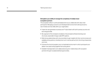 Strengthen your ability to manage the complexity of multiple cloud
ecosystem partners
The ecosystem will be in continual development as you collaborate with value chain
participants. Managing a dynamic and interdependent environment will require both a
new mindset and new skills within your organization.
•	 Foster the next generation business and IT hybrid talent with both business acumen and
technological skills.
•	 Be cognizant of the increased complexity of cloud-based software licensing cost
structures, especially for large-scale ERP systems.
•	 Build strong relationships with cloud providers to gain insights into their cost structures and
available pricing options, including how much must be paid up front, the timing of payments
and more.
•	 Embrace the cloud ecosystem as an orchestrated environment in which participants can
deliver more value acting together than acting alone.5
•	 Establish interdependent and collaborative long-term relationships with ecosystem
partners through mutually beneficial opportunities.
16	 Tailoring hybrid cloud
 