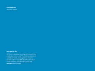 How IBM can help
IBM Cloud enables seamless integration into public and
private cloud environments. The infrastructure is secure,
scalable and flexible, providing tailored enterprise
solutions that have made IBM Cloud the hybrid cloud
market leader. For more information, please visit
ibm.com/cloud-computing
Executive Report
Technology strategy
 
