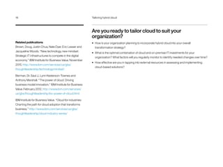 Are you ready to tailor cloud to suit your
organization?
•	 How is your organization planning to incorporate hybrid cloud into your overall
transformation strategy?
•	 What is the optimal combination of cloud and on-premise IT investments for your
organization? What factors will you regularly monitor to identify needed changes over time?
•	 How effective are you in tapping into external resources in assessing and implementing
cloud-based solutions?
Related publications
Brown, Doug, Justin Chua, Nate Dyer, Eric Lesser and
Jacqueline Woods. “New technology, new mindset:
Strategic IT infrastructures to compete in the digital
economy.” IBM Institute for Business Value. November
2015. http://www.ibm.com/services/us/gbs/
thoughtleadership/technologymindset/
Berman, Dr. Saul J., Lynn Kesterson-Townes and
Anthony Marshall. “The power of cloud: Driving
business model innovation.” IBM Institute for Business
Value. February 2012. http://www.ibm.com/services/
us/gbs/thoughtleadership/ibv-power-of-cloud.html
IBM Institute for Business Value. “Cloud for industries:
Charting the path for cloud adoption that transforms
business.” http://www.ibm.com/services/us/gbs/
thoughtleadership/cloud-industry-series/
18	 Tailoring hybrid cloud
 