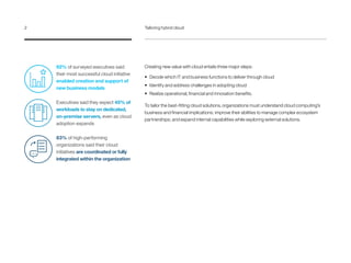 Creating new value with cloud entails three major steps:
•	 Decide which IT and business functions to deliver through cloud
•	 Identify and address challenges in adopting cloud
•	 Realize operational, financial and innovation benefits.
To tailor the best-fitting cloud solutions, organizations must understand cloud computing’s
business and financial implications; improve their abilities to manage complex ecosystem
partnerships; and expand internal capabilities while exploring external solutions.
92% of surveyed executives said
their most successful cloud initiative
enabled creation and support of
new business models
Executives said they expect 45% of
workloads to stay on dedicated,
on-premise servers, even as cloud
adoption expands
83% of high-performing
organizations said their cloud
initiatives are coordinated or fully
integrated within the organization
2	 Tailoring hybrid cloud
 