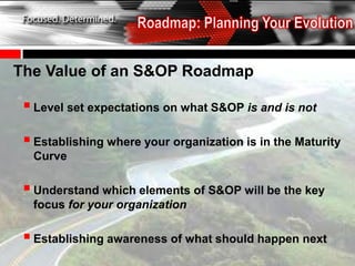 The Value of an S&OP Roadmap

  Level set expectations on what S&OP is and is not
  Establishing where your organization is in the Maturity
  Curve

  Understand which elements of S&OP will be the key
  focus for your organization

  Establishing awareness of what should happen next
 