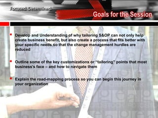    Develop and Understanding of why tailoring S&OP can not only help
    create business benefit, but also create a process that fits better with
    your specific needs so that the change management hurdles are
    reduced


   Outline some of the key customizations or “tailoring” points that most
    business’s face – and how to navigate them


   Explain the road-mapping process so you can begin this journey in
    your organization
 