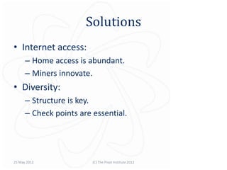 Solutions
• Internet access:
      – Home access is abundant.
      – Miners innovate.
• Diversity:
      – Structure is key.
      – Check points are essential.




25 May 2012              (C) The Pivot Institute 2012
 