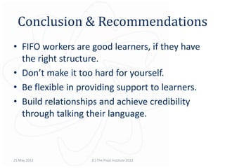 Conclusion & Recommendations
• FIFO workers are good learners, if they have
  the right structure.
• Don’t make it too hard for yourself.
• Be flexible in providing support to learners.
• Build relationships and achieve credibility
  through talking their language.



25 May 2012        (C) The Pivot Institute 2012
 