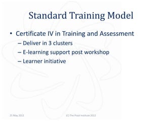 Standard Training Model
• Certificate IV in Training and Assessment
      – Deliver in 3 clusters
      – E-learning support post workshop
      – Learner initiative




25 May 2012            (C) The Pivot Institute 2012
 