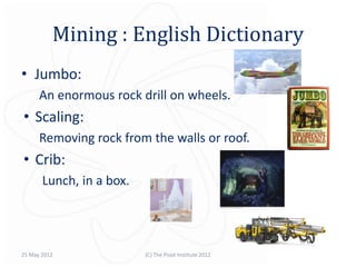 Mining : English Dictionary
• Jumbo:
      An enormous rock drill on wheels.
• Scaling:
      Removing rock from the walls or roof.
• Crib:
       Lunch, in a box.




25 May 2012               (C) The Pivot Institute 2012
 