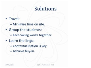 Solutions
• Travel:
      – Minimise time on site.
• Group the students:
      – Each Swing works together.
• Learn the lingo:
      – Contextualisation is key.
      – Achieve buy-in.


25 May 2012              (C) The Pivot Institute 2012
 
