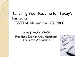 Tailoring Your Resume for Today’s Pantsuits  CWFHA November 20, 2008 Laura J. Roybal, CHCR President, Denver Area Healthcare Recruiters Association 