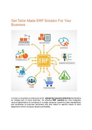 Get Tailor Made ERP Solution For Your
Business
In today’s competitive professional world, enterprise resource planning has become
an integral part of every business. An effective ERP solution not only integrates
various departments of a company in a single computer system but also standardizes
and automates its business processes and also caters to specific needs of each
department which increases dealers profitability.
 
