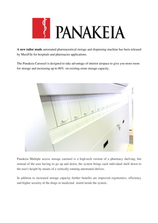 A new tailor made automated pharmaceutical storage and dispensing machine has been released
by MaxiFile for hospitals and pharmacies applications.

The Panakeia Carousel is designed to take advantage of interior airspace to give you more room
for storage and increasing up to 80% on existing room storage capacity.




Panakeia Multiple access storage carousel is a high-tech version of a pharmacy shelving, but
instead of the user having to go up and down, the system brings each individual shelf down to
the user's height by means of a vertically rotating automated shelves.

In addition to increased storage capacity further benefits are improved ergonomics, efficiency
and higher security of the drugs or medicinal stored inside the system.
 