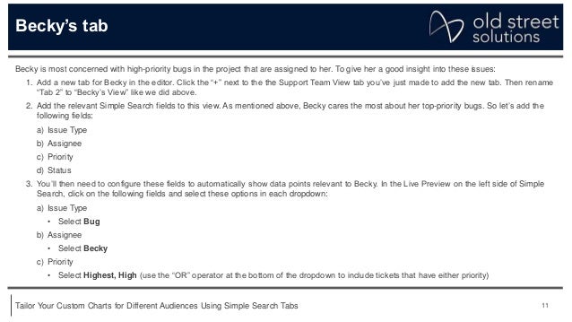 11
Tailor Your Custom Charts for Different Audiences Using Simple Search Tabs
Becky’s tab
Becky is most concerned with high-priority bugs in the project that are assigned to her. To give her a good insight into these issues:
1. Add a new tab for Becky in the editor. Click the “+” next to the the Support Team View tab you’ve just made to add the new tab. Then rename
“Tab 2” to “Becky’s View” like we did above.
2. Add the relevant Simple Search fields to this view. As mentioned above, Becky cares the most about her top-priority bugs. So let’s add the
following fields:
a) Issue Type
b) Assignee
c) Priority
d) Status
3. You’ll then need to configure these fields to automatically show data points relevant to Becky. In the Live Preview on the left side of Simple
Search, click on the following fields and select these options in each dropdown:
a) Issue Type
• Select Bug
b) Assignee
• Select Becky
c) Priority
• Select Highest, High (use the “OR” operator at the bottom of the dropdown to include tickets that have either priority)
 